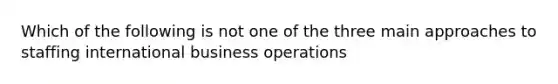 Which of the following is not one of the three main approaches to staffing international business operations