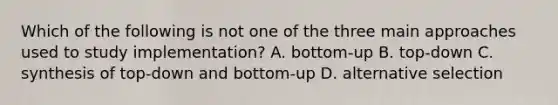 Which of the following is not one of the three main approaches used to study implementation? A. bottom-up B. top-down C. synthesis of top-down and bottom-up D. alternative selection