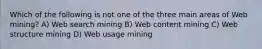 Which of the following is not one of the three main areas of Web mining? A) Web search mining B) Web content mining C) Web structure mining D) Web usage mining