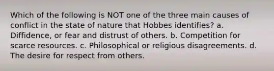 Which of the following is NOT one of the three main causes of conflict in the state of nature that Hobbes identifies? a. Diffidence, or fear and distrust of others. b. Competition for scarce resources. c. Philosophical or religious disagreements. d. The desire for respect from others.