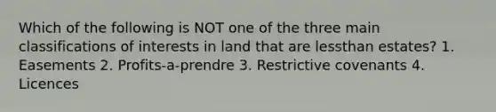 Which of the following is NOT one of the three main classifications of interests in land that are lessthan estates? 1. Easements 2. Profits-a-prendre 3. Restrictive covenants 4. Licences