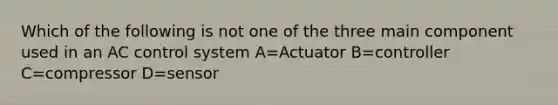 Which of the following is not one of the three main component used in an AC control system A=Actuator B=controller C=compressor D=sensor