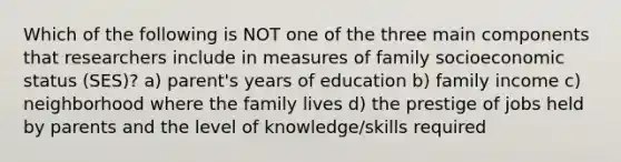 Which of the following is NOT one of the three main components that researchers include in measures of family socioeconomic status (SES)? a) parent's years of education b) family income c) neighborhood where the family lives d) the prestige of jobs held by parents and the level of knowledge/skills required