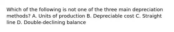 Which of the following is not one of the three main depreciation methods? A. Units of production B. Depreciable cost C. Straight line D. Double-declining balance