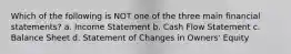 Which of the following is NOT one of the three main financial statements? a. Income Statement b. Cash Flow Statement c. Balance Sheet d. Statement of Changes in Owners' Equity