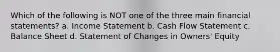 Which of the following is NOT one of the three main financial statements? a. Income Statement b. Cash Flow Statement c. Balance Sheet d. Statement of Changes in Owners' Equity