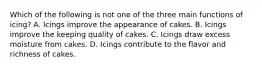 Which of the following is not one of the three main functions of icing? A. Icings improve the appearance of cakes. B. Icings improve the keeping quality of cakes. C. Icings draw excess moisture from cakes. D. Icings contribute to the flavor and richness of cakes.