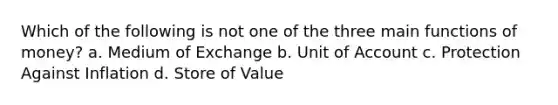 Which of the following is not one of the three main functions of money? a. Medium of Exchange b. Unit of Account c. Protection Against Inflation d. Store of Value