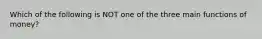 Which of the following is NOT one of the three main functions of money?