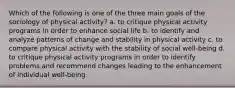 Which of the following is one of the three main goals of the sociology of physical activity? a. to critique physical activity programs in order to enhance social life b. to identify and analyze patterns of change and stability in physical activity c. to compare physical activity with the stability of social well-being d. to critique physical activity programs in order to identify problems and recommend changes leading to the enhancement of individual well-being