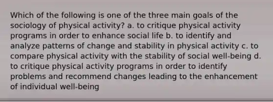 Which of the following is one of the three main goals of the sociology of physical activity? a. to critique physical activity programs in order to enhance social life b. to identify and analyze patterns of change and stability in physical activity c. to compare physical activity with the stability of social well-being d. to critique physical activity programs in order to identify problems and recommend changes leading to the enhancement of individual well-being