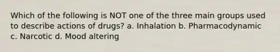 Which of the following is NOT one of the three main groups used to describe actions of drugs? a. Inhalation b. Pharmacodynamic c. Narcotic d. Mood altering