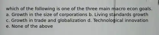 which of the following is one of the three main macro econ goals. a. Growth in the size of corporations b. Living standards growth c. Growth in trade and globalization d. Technological innovation e. None of the above