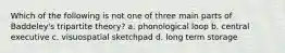 Which of the following is not one of three main parts of Baddeley's tripartite theory? a. phonological loop b. central executive c. visuospatial sketchpad d. long term storage