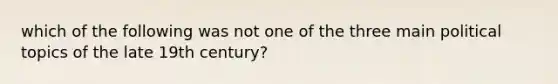 which of the following was not one of the three main political topics of the late 19th century?