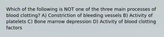 Which of the following is NOT one of the three main processes of blood clotting? A) Constriction of bleeding vessels B) Activity of platelets C) Bone marrow depression D) Activity of blood clotting factors