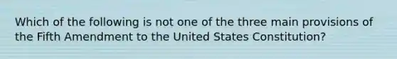 Which of the following is not one of the three main provisions of the Fifth Amendment to the United States Constitution?