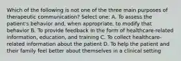 Which of the following is not one of the three main purposes of therapeutic communication? Select one: A. To assess the patient's behavior and, when appropriate, to modify that behavior B. To provide feedback in the form of healthcare-related information, education, and training C. To collect healthcare-related information about the patient D. To help the patient and their family feel better about themselves in a clinical setting