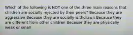 Which of the following is NOT one of the three main reasons that children are socially rejected by their peers? Because they are aggressive Because they are socially withdrawn Because they are different from other children Because they are physically weak or small