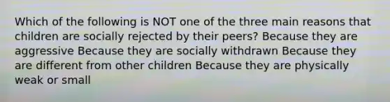 Which of the following is NOT one of the three main reasons that children are socially rejected by their peers? Because they are aggressive Because they are socially withdrawn Because they are different from other children Because they are physically weak or small