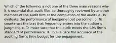 Which of the following is not one of the three main reasons why it is essential that audit files be thoroughly reviewed by another member of the audit firm at the completion of the audit? a. To evaluate the performance of inexperienced personnel. b. To counteract the bias that frequently enters into the auditor's judgment. c. To make sure that the audit meets the CPA firm's standard of performance. d. To evaluate the accuracy of the auditing firm's time budget for the engagement.