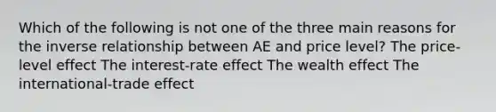 Which of the following is not one of the three main reasons for the inverse relationship between AE and price level? The price-level effect The interest-rate effect The wealth effect The international-trade effect