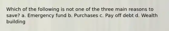 Which of the following is not one of the three main reasons to save? a. Emergency fund b. Purchases c. Pay off debt d. Wealth building