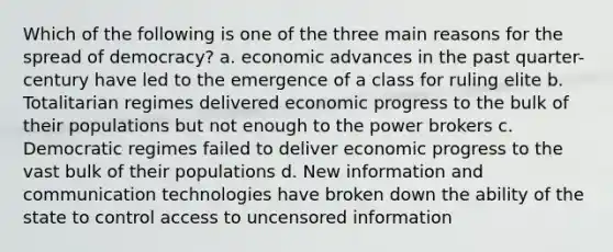 Which of the following is one of the three main reasons for the spread of democracy? a. economic advances in the past quarter-century have led to the emergence of a class for ruling elite b. Totalitarian regimes delivered economic progress to the bulk of their populations but not enough to the power brokers c. Democratic regimes failed to deliver economic progress to the vast bulk of their populations d. New information and communication technologies have broken down the ability of the state to control access to uncensored information