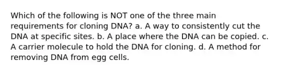 Which of the following is NOT one of the three main requirements for cloning DNA? a. A way to consistently cut the DNA at specific sites. b. A place where the DNA can be copied. c. A carrier molecule to hold the DNA for cloning. d. A method for removing DNA from egg cells.