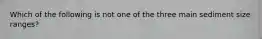 Which of the following is not one of the three main sediment size ranges?