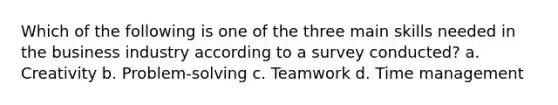 Which of the following is one of the three main skills needed in the business industry according to a survey conducted? a. Creativity b. Problem-solving c. Teamwork d. <a href='https://www.questionai.com/knowledge/kdJRZF3iwn-time-management' class='anchor-knowledge'>time management</a>