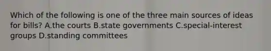 Which of the following is one of the three main sources of ideas for bills? A.the courts B.state governments C.special-interest groups D.standing committees