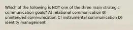 Which of the following is NOT one of the three main strategic communication goals? A) relational communication B) unintended communication C) instrumental communication D) identity management