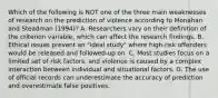 Which of the following is NOT one of the three main weaknesses of research on the prediction of violence according to Monahan and Steadman (1994)? A. Researchers vary on their definition of the criterion variable, which can affect the research findings. B. Ethical issues prevent an "ideal study" where high-risk offenders would be released and followed-up on. C. Most studies focus on a limited set of risk factors, and violence is caused by a complex interaction between individual and situational factors. D. The use of official records can underestimate the accuracy of prediction and overestimate false positives.