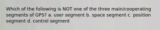 Which of the following is NOT one of the three main/cooperating segments of GPS? a. user segment b. space segment c. position segment d. control segment