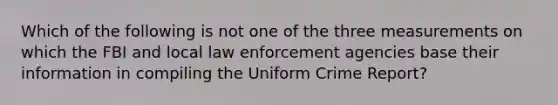 Which of the following is not one of the three measurements on which the FBI and local law enforcement agencies base their information in compiling the Uniform Crime Report?