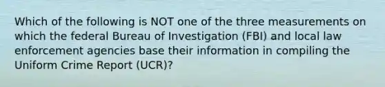 Which of the following is NOT one of the three measurements on which the federal Bureau of Investigation (FBI) and local law enforcement agencies base their information in compiling the Uniform Crime Report (UCR)?