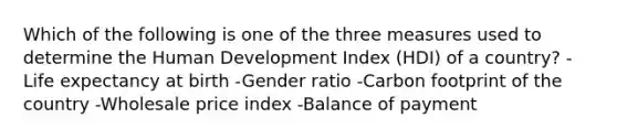 Which of the following is one of the three measures used to determine the Human Development Index (HDI) of a country? -Life expectancy at birth -Gender ratio -Carbon footprint of the country -Wholesale price index -Balance of payment