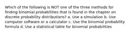 Which of the following is NOT one of the three methods for finding binomial probabilities that is found in the chapter on discrete probability distributions? a. Use a simulation b. Use computer software or a calculator c. Use the binomial probability formula d. Use a statistical table for binomial probabilities