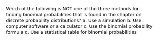 Which of the following is NOT one of the three methods for finding binomial probabilities that is found in the chapter on discrete <a href='https://www.questionai.com/knowledge/kxXQdZPEHB-probability-distributions' class='anchor-knowledge'>probability distributions</a>? a. Use a simulation b. Use computer software or a calculator c. Use <a href='https://www.questionai.com/knowledge/kCdwIax7FU-the-binomial' class='anchor-knowledge'>the binomial</a> probability formula d. Use a statistical table for binomial probabilities