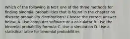 Which of the following is NOT one of the three methods for finding binomial probabilities that is found in the chapter on discrete probability​ distributions? Choose the correct answer below. A. Use computer software or a calculator B. Use the binomial probability formula C. Use a simulation D. Use a statistical table for binomial probabilities