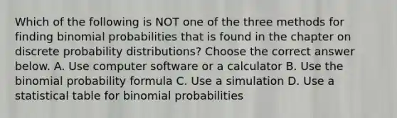 Which of the following is NOT one of the three methods for finding binomial probabilities that is found in the chapter on discrete probability​ distributions? Choose the correct answer below. A. Use computer software or a calculator B. Use the binomial probability formula C. Use a simulation D. Use a statistical table for binomial probabilities