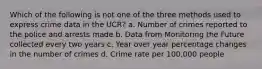 Which of the following is not one of the three methods used to express crime data in the UCR? a. Number of crimes reported to the police and arrests made b. Data from Monitoring the Future collected every two years c. Year over year percentage changes in the number of crimes d. Crime rate per 100,000 people