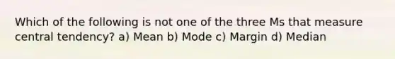 Which of the following is not one of the three Ms that measure central tendency? a) Mean b) Mode c) Margin d) Median