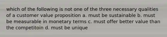 which of the following is not one of the three necessary qualities of a customer value proposition a. must be sustainable b. must be measurable in monetary terms c. must offer better value than the competitoin d. must be unique