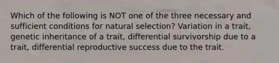 Which of the following is NOT one of the three necessary and sufficient conditions for natural selection? Variation in a trait, genetic inheritance of a trait, differential survivorship due to a trait, differential reproductive success due to the trait.