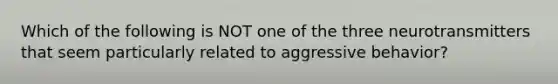 Which of the following is NOT one of the three neurotransmitters that seem particularly related to aggressive behavior?