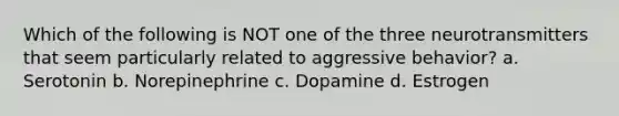 Which of the following is NOT one of the three neurotransmitters that seem particularly related to aggressive behavior? a. Serotonin b. Norepinephrine c. Dopamine d. Estrogen