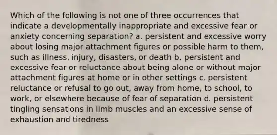 Which of the following is not one of three occurrences that indicate a developmentally inappropriate and excessive fear or anxiety concerning separation? a. persistent and excessive worry about losing major attachment figures or possible harm to them, such as illness, injury, disasters, or death b. persistent and excessive fear or reluctance about being alone or without major attachment figures at home or in other settings c. persistent reluctance or refusal to go out, away from home, to school, to work, or elsewhere because of fear of separation d. persistent tingling sensations in limb muscles and an excessive sense of exhaustion and tiredness