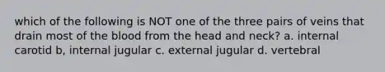 which of the following is NOT one of the three pairs of veins that drain most of the blood from the head and neck? a. internal carotid b, internal jugular c. external jugular d. vertebral